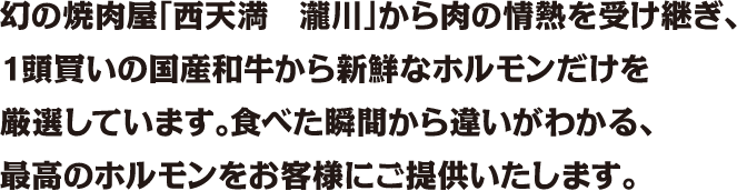幻の焼肉屋「西天満　瀧川」から肉の情熱を受け継ぎ、1頭買いの国産和牛から新鮮なホルモンだけを厳選しています。食べた瞬間から違いがわかる、最高のホルモンをお客様にご提供いたします。